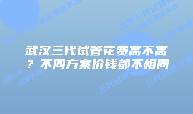 武汉三代试管花费高不高?不同方案价钱都不相同