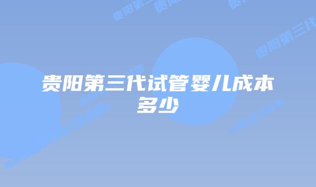 贵阳第三代试管婴儿成本多少