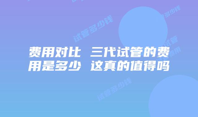 费用对比 三代试管的费用是多少 这真的值得吗