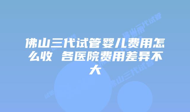 佛山三代试管婴儿费用怎么收 各医院费用差异不大