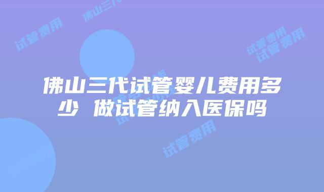 佛山三代试管婴儿费用多少 做试管纳入医保吗