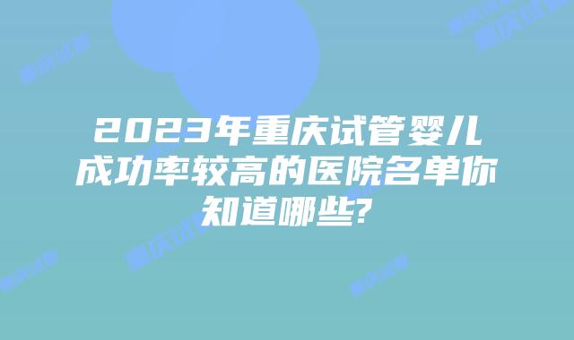 2023年重庆试管婴儿成功率较高的医院名单你知道哪些?