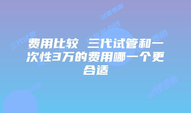 费用比较 三代试管和一次性3万的费用哪一个更合适