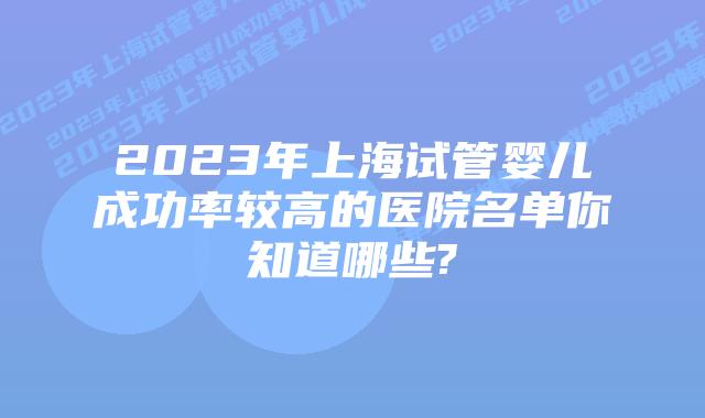2023年上海试管婴儿成功率较高的医院名单你知道哪些?