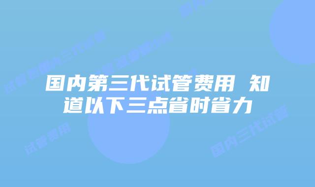 国内第三代试管费用 知道以下三点省时省力