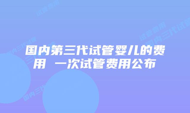 国内第三代试管婴儿的费用 一次试管费用公布