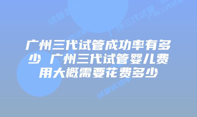 广州三代试管成功率有多少 广州三代试管婴儿费用大概需要花费多少