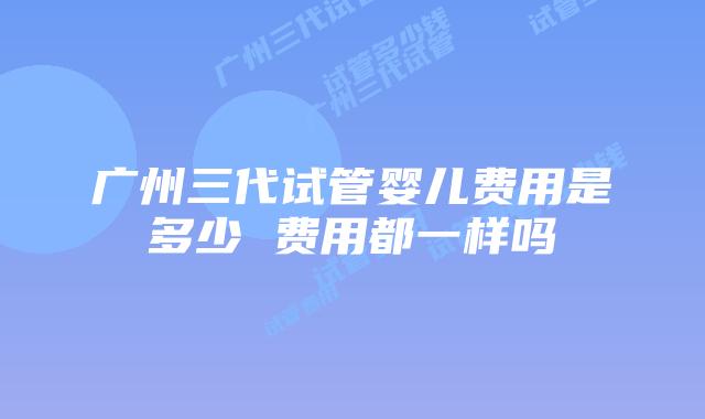 广州三代试管婴儿费用是多少 费用都一样吗