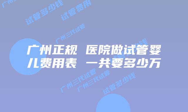 广州正规 医院做试管婴儿费用表 一共要多少万