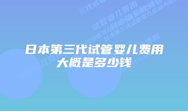 日本第三代试管婴儿费用大概是多少钱