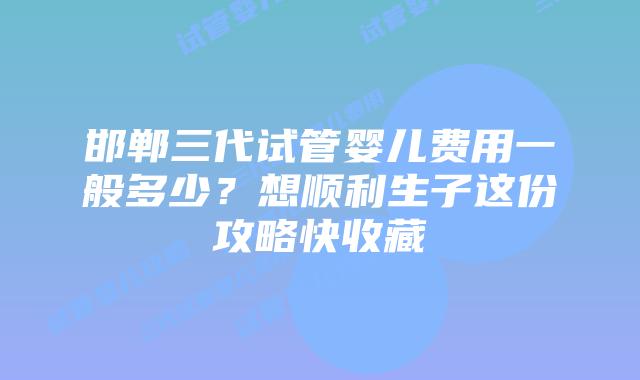 邯郸三代试管婴儿费用一般多少?想顺利生子这份攻略快收藏