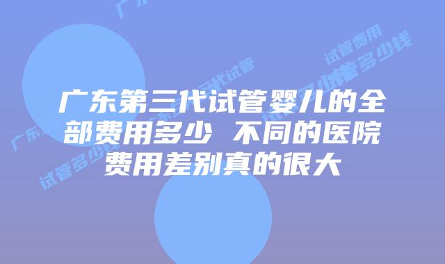 广东第三代试管婴儿的全部费用多少 不同的医院费用差别真的很大