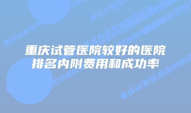 重庆试管医院较好的医院排名内附费用和成功率
