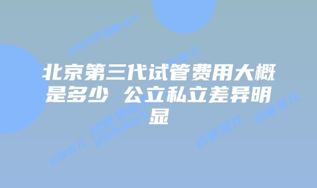 北京第三代试管费用大概是多少 公立私立差异明显