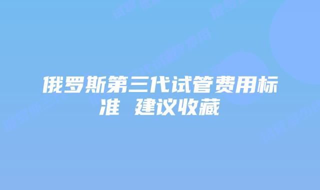 俄罗斯第三代试管费用标准 建议收藏