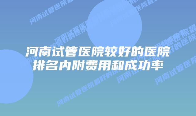 河南试管医院较好的医院排名内附费用和成功率