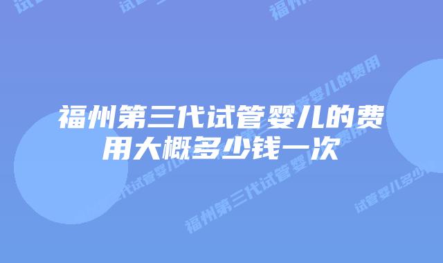 福州第三代试管婴儿的费用大概多少钱一次