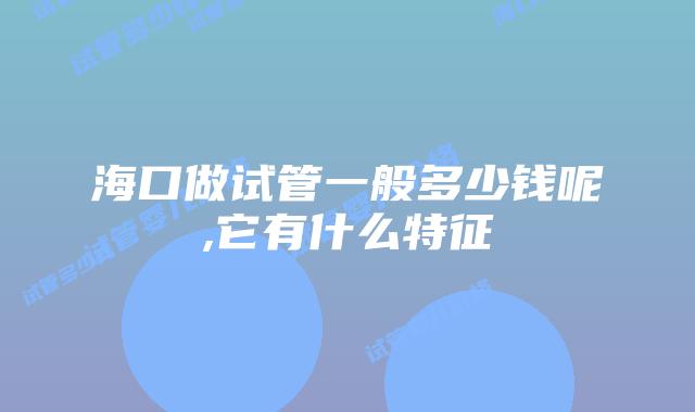 海口做试管一般多少钱呢,它有什么特征