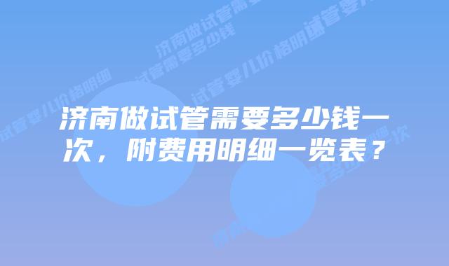 济南做试管需要多少钱一次，附费用明细一览表？