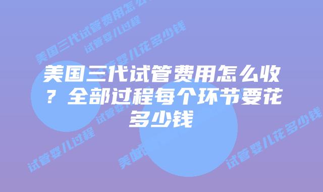 美国三代试管费用怎么收?全部过程每个环节要花多少钱
