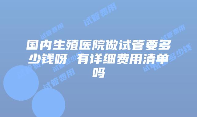国内生殖医院做试管要多少钱呀 有详细费用清单吗