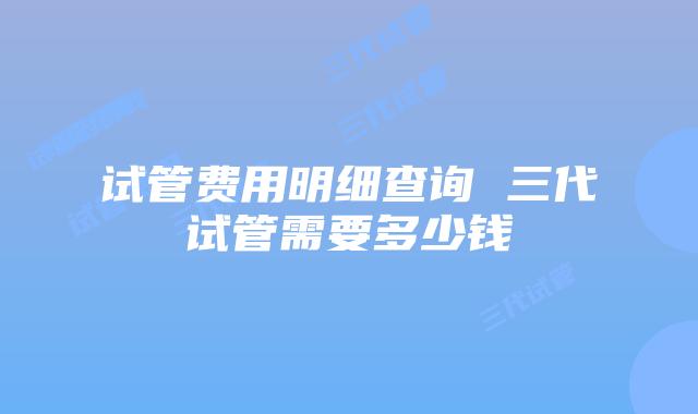 试管费用明细查询 三代试管需要多少钱