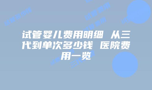 试管婴儿费用明细 从三代到单次多少钱 医院费用一览