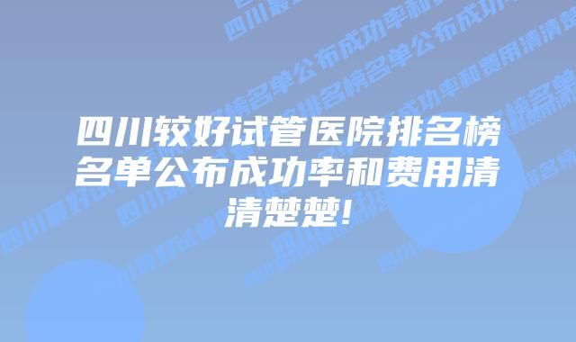 四川较好试管医院排名榜名单公布成功率和费用清清楚楚!