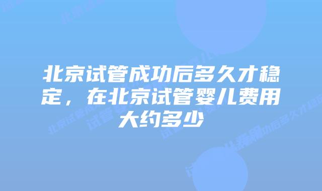 北京试管成功后多久才稳定，在北京试管婴儿费用大约多少