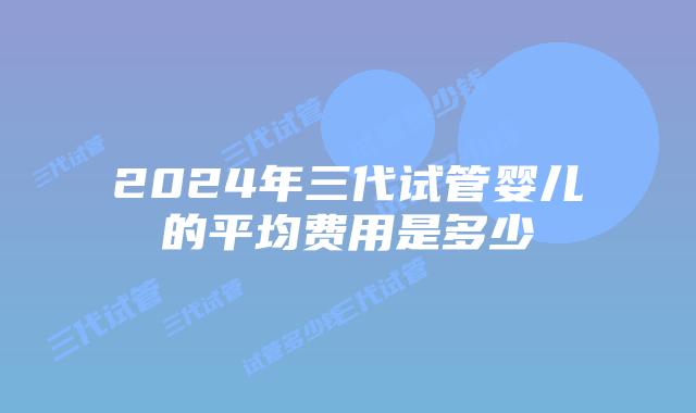 2024年三代试管婴儿的平均费用是多少