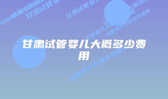 甘肃试管婴儿大概多少费用
