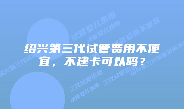 绍兴第三代试管费用不便宜,不建卡可以吗?