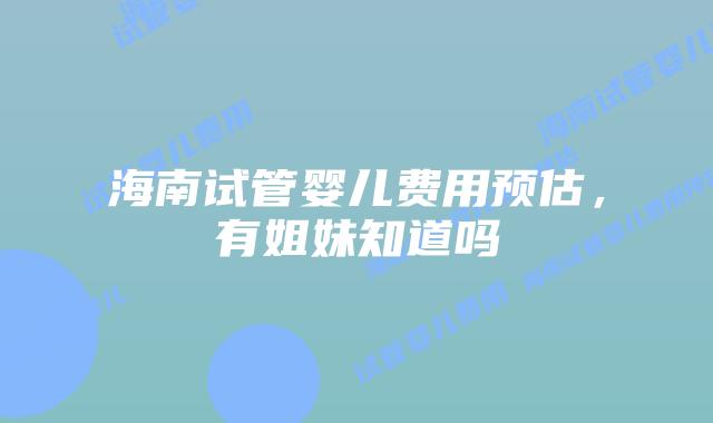 海南试管婴儿费用预估，有姐妹知道吗