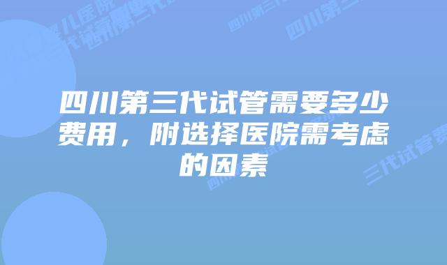 四川第三代试管需要多少费用,附选择医院需考虑的因素