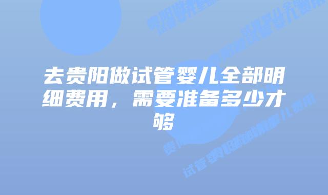 去贵阳做试管婴儿全部明细费用，需要准备多少才够