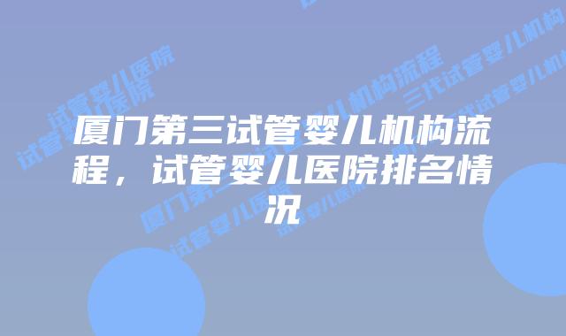 厦门第三试管婴儿机构流程，试管婴儿医院排名情况