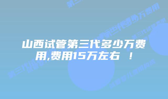 山西试管第三代多少万费用,费用15万左右 ！
