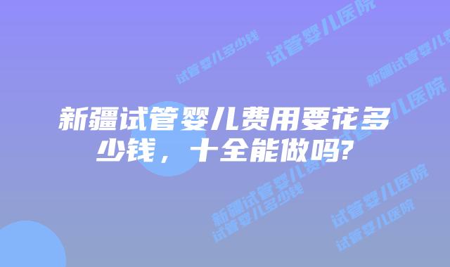 新疆试管婴儿费用要花多少钱，十全能做吗?