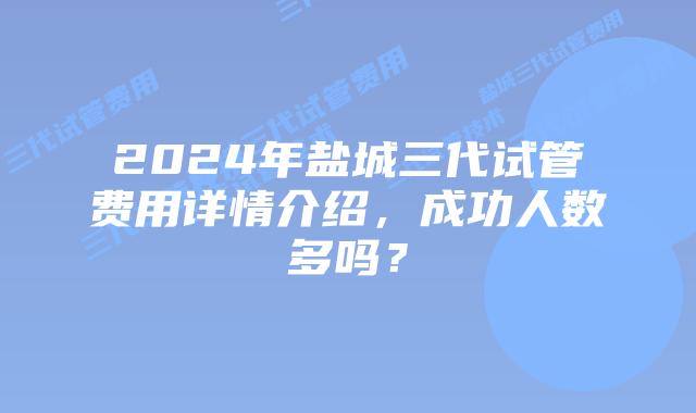2024年盐城三代试管费用详情介绍,成功人数多吗?