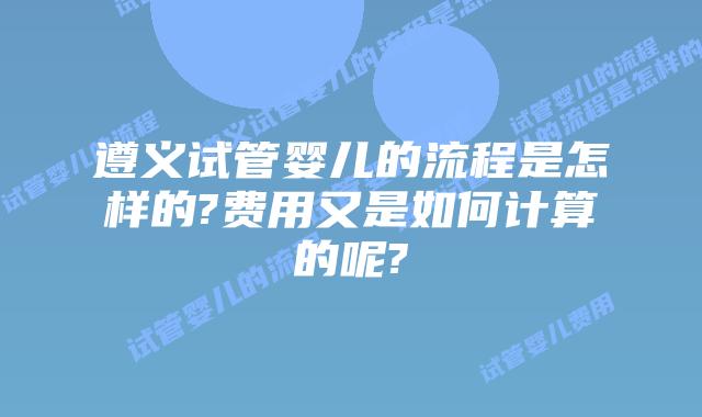 遵义试管婴儿的流程是怎样的?费用又是如何计算的呢?