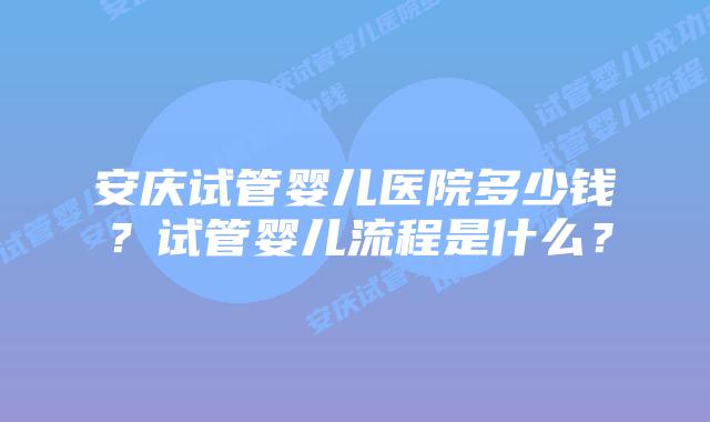 安庆试管婴儿医院多少钱？试管婴儿流程是什么？