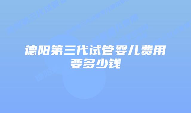 德阳第三代试管婴儿费用要多少钱
