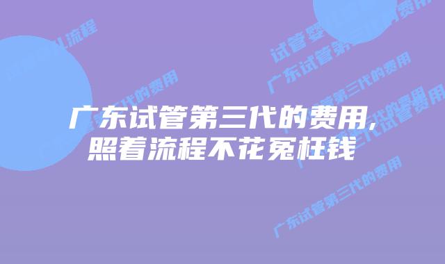 广东试管第三代的费用,照着流程不花冤枉钱