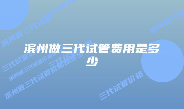 滨州做三代试管费用是多少