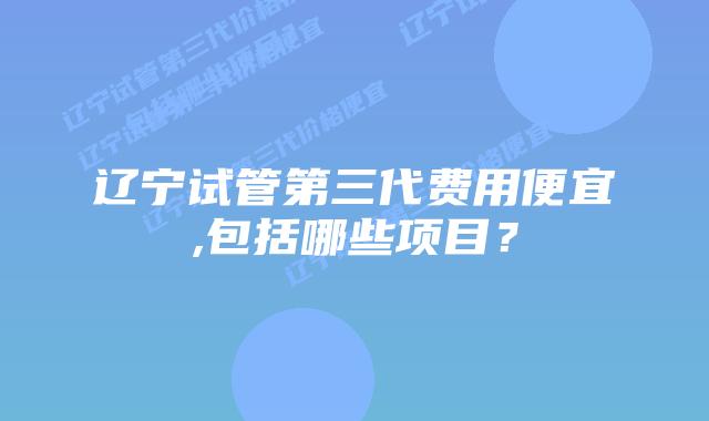 辽宁试管第三代费用便宜,包括哪些项目?