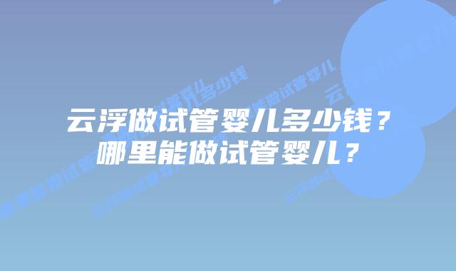 云浮做试管婴儿多少钱？哪里能做试管婴儿？