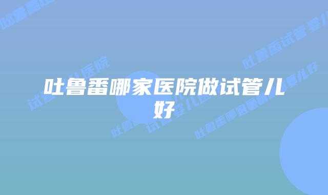 吐鲁番哪家医院做试管儿好