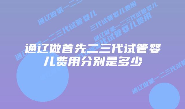 通辽做首先二三代试管婴儿费用分别是多少
