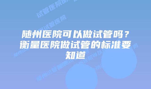 随州医院可以做试管吗?衡量医院做试管的标准要知道