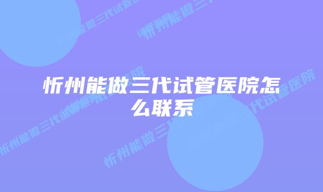 忻州能做三代试管医院怎么联系